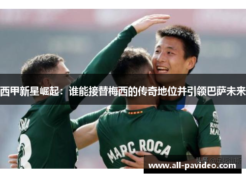 西甲新星崛起：谁能接替梅西的传奇地位并引领巴萨未来