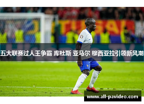 五大联赛过人王争霸 库杜斯 亚马尔 穆西亚拉引领新风潮