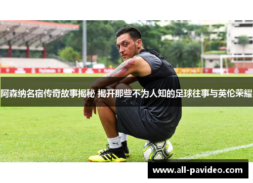 阿森纳名宿传奇故事揭秘 揭开那些不为人知的足球往事与英伦荣耀