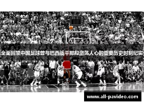 全面回望中国足球曾与巴西战平那段激荡人心的重要历史时刻纪实