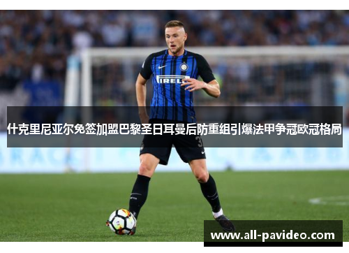 什克里尼亚尔免签加盟巴黎圣日耳曼后防重组引爆法甲争冠欧冠格局