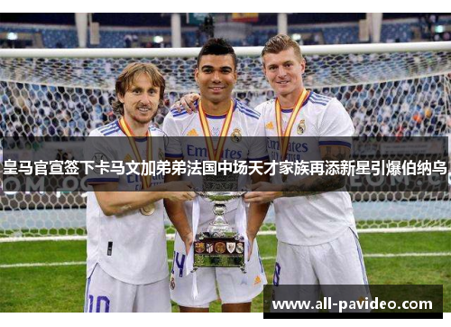皇马官宣签下卡马文加弟弟法国中场天才家族再添新星引爆伯纳乌